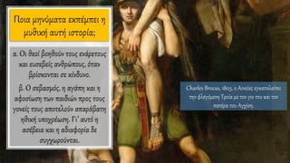 Ποια μηνύματα εκπέμπει η
μυθική αυτή ιστορία;
Charles Brocas, 1803, ο Αινείας εγκαταλείπει
την φλεγόμενη Τροία με τον γιο του και τον
πατέρα του Αγχίση.
α. Οι θεοί βοηθούν τους ενάρετους
και ευσεβείς ανθρώπους, όταν
βρίσκονται σε κίνδυνο.
β. Ο σεβασμός, η αγάπη και η
αφοσίωση των παιδιών προς τους
γονείς τους αποτελούν απαράβατη
ηθική υποχρέωση. Γι’ αυτό η
ασέβεια και η αδιαφορία δε
συγχωρούνται.
 