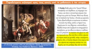 Ο Αινείας έλαβε μέρος στον Τρωικό Πόλεμο
επικεφαλής των Δαρδάνων, ως σύμμαχος των
Τρώων, και ήταν ο γενναιότερος ήρωας στην
πλευρά τους μετά τον Έκτορα. Μετά την άλωση
και τη λεηλασία της Τροίας, ο Αινείας με μερικούς
Τρώες εξακολούθησαν να αμύνονται σε κάποια
συνοικία της πόλης, ώσπου οι Αχαιοί τους
διεμήνυσαν ότι τους δέχονται «υποσπόνδους»,
δηλαδή ύστερα από συμφωνία να αποχωρήσουν
ανενόχλητοι, με την άδεια να πάρουν ο καθένας
τους ό,τι μπορούσε να σηκώσει στα χέρια του από
την περιουσία του. Και ενώ όλοι οι άλλοι γέμισαν
και πήραν σακιά με χρυσάφι, ασήμι, κοσμήματα,
χρήματα, κλπ., ο Αινείας σήκωσε στους ώμους του
τον γέροντα και ανήμπορο πατέρα του, τον
Αγχίση, και τον μετέφερε έξω από την πόλη.
Παραδείγματα σεβασμού προς τους γονείς από τη μυθολογία ή την ιστορία
Ο Αινείας φεύγει από τη φλεγόμενη Τροία. Ζωγραφικός
πίνακας του Federico Barocci, 1598.
 