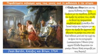 Ο Κλέοβις και ο Βίτων ήταν γιοι της
ιέρειας Κυδίππης στο Άργος.
Σύμφωνα με την παράδοση, ζεύθηκαν
την άμαξα της μητέρας τους, επειδή
τα άλογά της προχωρούσαν
υπερβολικά αργά (ή επειδή οι δύο
λευκοί ταύροι που περίμενε για να
σύρουν την άμαξα δεν έρχονταν) και
οδήγησαν τη μητέρα τους στον ναό.
Εκεί πέθαναν μετά από την ευχή της
να έχουν τον πιο ευτυχισμένο
(«μακαριώτερον») θάνατο (στην
αρχαία Ελλάδα θεωρούσαν τον
μακάριο θάνατο θεϊκή ανταμοιβή για
τους θνητούς)
Παραδείγματα σεβασμού προς τους γονείς από τη μυθολογία ή την ιστορία
Jean Bardin, Κλέοβις και Βίτων, 1764
 