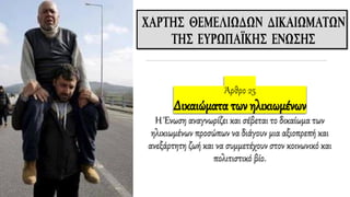 Άρθρο 25
Δικαιώματα των ηλικιωμένων
Η Ένωση αναγνωρίζει και σέβεται το δικαίωμα των
ηλικιωμένων προσώπων να διάγουν μια αξιοπρεπή και
ανεξάρτητη ζωή και να συμμετέχουν στον κοινωνικό και
πολιτιστικό βίο.
 