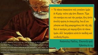  Τὰ τέκνα ὑπακούετε τοῖς γονεῦσιν ὑμῶν
ἐν Κυρίῳ· τοῦτο γάρ ἐστι δίκαιον. Τίμα
τὸν πατέρα σου καὶ τὴν μητέρα, ἥτις ἐστὶν
ἐντολὴ πρώτη ἐν ἐπαγγελίᾳ, ἵνα εὖ σοι
γένηται καὶ ἔσῃ μακροχρόνιος ἐπὶ τῆς γῆς.
Καὶ οἱ πατέρες μὴ παροργίζετε τὰ τέκνα
ὑμῶν, ἀλλ’ ἐκτρέφετε αὐτὰ ἐν παιδείᾳ καὶ
νουθεσίᾳ Κυρίου.
Ἀπόστολος Παῦλος, Ἐπιστολὴ πρὸς
Ἐφεσίους 6.1-4
Τα παιδιά, υπακούτε στους γονείς σας, κατά το θέλημα του Κυρίου. γιατί αυτό
είναι δίκαιο. Τίμα τον πατέρα σου και τη μητέρα σου, που είναι η πρώτη εντολή με
υπόσχεση για να γίνει καλό σ’ εσένα και να είσαι μακροχρόνιος πάνω στη γη. Και
οι πατέρες, μην παροργίζετε τα παιδιά σας, αλλά να τα ανατρέφετε με παιδεία και
νουθεσία Κυρίου.
 