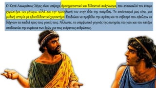 Ο Κατά Λεωκράτους λόγος είναι υπέροχο φρονηματιστικό και διδακτικό ανάγνωσμα, που αντανακλά τον έντιμο
χαρακτήρα του ρήτορα, αλλά και την προσήλωσή του στην ιδέα της πατρίδας. Το απόσπασμά μας είναι μια
μυθική ιστορία με ηθικοδιδακτικό χαρακτήρα. Επιδιώκει να προβάλει την αγάπη και το σεβασμό που οφείλουν να
δείχνουν τα παιδιά προς τους γονείς τους. Άλλωστε, το υπερφυσικό γεγονός της σωτηρίας του γιου και του πατέρα
αποδεικνύει την ευμένεια των θεών για τους ενάρετους ανθρώπους.
 
