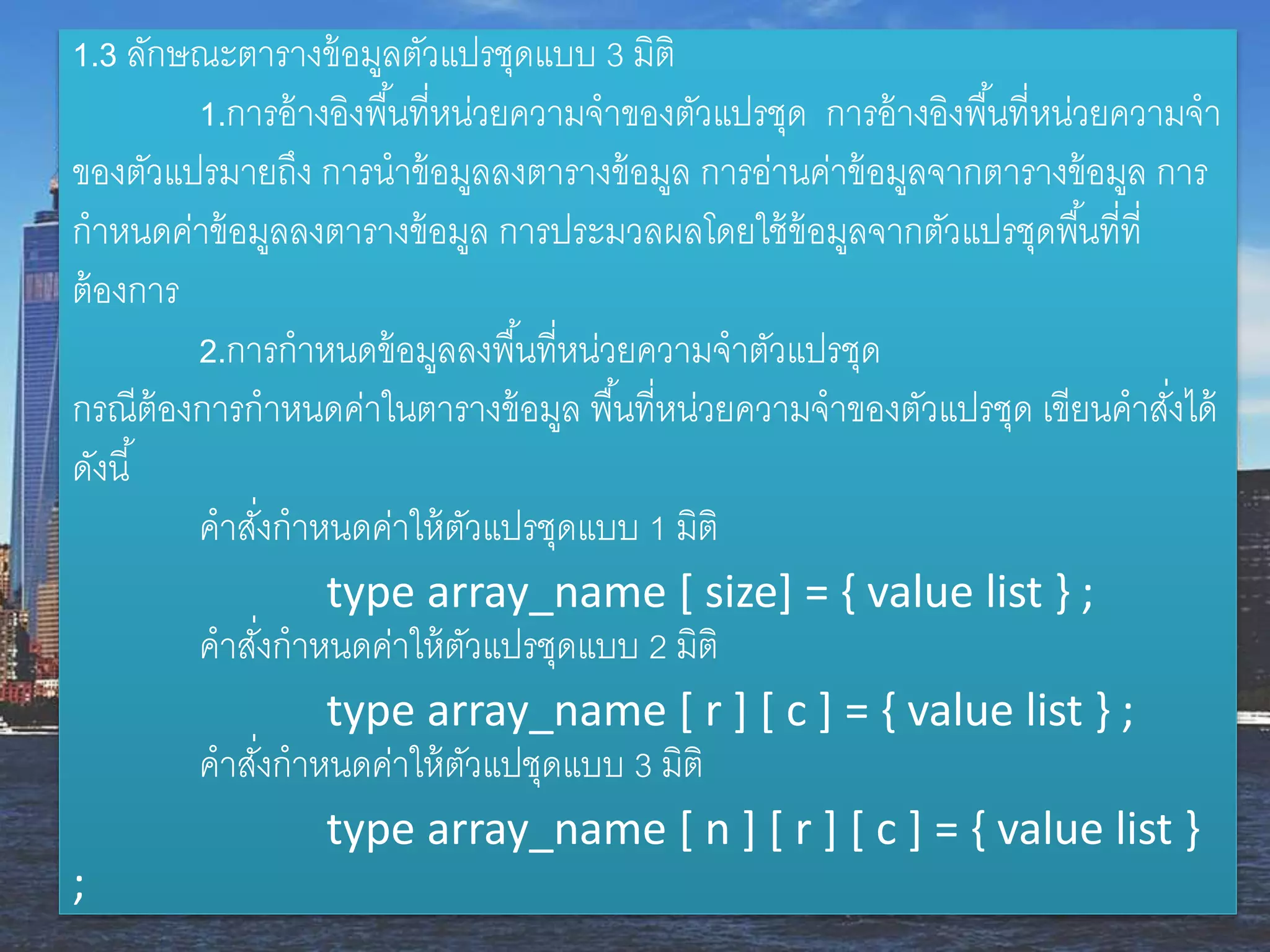 1.3 ลักษณะตำรำงข้อมูลตัวแปรชุดแบบ 3 มิติ
1.กำรอ้ำงอิงพื้นที่หน่วยควำมจำของตัวแปรชุด กำรอ้ำงอิงพื้นที่หน่วยควำมจำ
ของตัวแปรมำยถึง กำรนำข้อมูลลงตำรำงข้อมูล กำรอ่ำนค่ำข้อมูลจำกตำรำงข้อมูล กำร
กำหนดค่ำข้อมูลลงตำรำงข้อมูล กำรประมวลผลโดยใช้ข้อมูลจำกตัวแปรชุดพื้นที่ที่
ต้องกำร
2.กำรกำหนดข้อมูลลงพื้นที่หน่วยควำมจำตัวแปรชุด
กรณีต้องกำรกำหนดค่ำในตำรำงข้อมูล พื้นที่หน่วยควำมจำของตัวแปรชุด เขียนคำสั่งได้
ดังนี้
คำสั่งกำหนดค่ำให้ตัวแปรชุดแบบ 1 มิติ
type array_name [ size] = { value list } ;
คำสั่งกำหนดค่ำให้ตัวแปรชุดแบบ 2 มิติ
type array_name [ r ] [ c ] = { value list } ;
คำสั่งกำหนดค่ำให้ตัวแปชุดแบบ 3 มิติ
type array_name [ n ] [ r ] [ c ] = { value list }
;
 