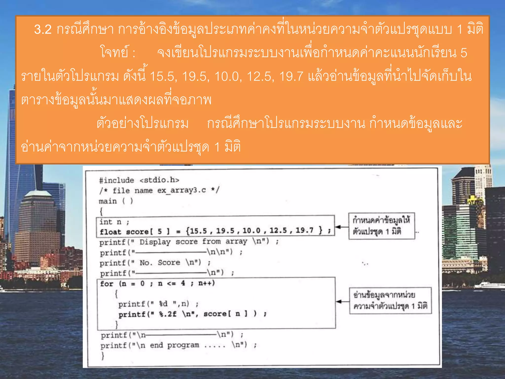 3.2 กรณีศึกษำ กำรอ้ำงอิงข้อมูลประเภทค่ำคงที่ในหน่วยควำมจำตัวแปรชุดแบบ 1 มิติ
โจทย์ : จงเขียนโปรแกรมระบบงำนเพื่อกำหนดค่ำคะแนนนักเรียน 5
รำยในตัวโปรแกรม ดังนี้15.5, 19.5, 10.0, 12.5, 19.7 แล้วอ่ำนข้อมูลที่นำไปจัดเก็บใน
ตำรำงข้อมูลนั้นมำแสดงผลที่จอภำพ
ตัวอย่ำงโปรแกรม กรณีศึกษำโปรแกรมระบบงำน กำหนดข้อมูลและ
อ่ำนค่ำจำกหน่วยควำมจำตัวแปรชุด 1 มิติ
 