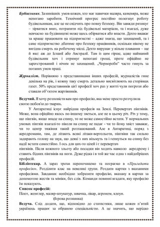 Будівельник. Занинішніх умов кожен, хто має навички маляра, каменяра, може
непогано заробити. Технічний прогрес постійно полегшує роботу
будівельникам, але це не свідчить про повну безпеку. Він завжди ризикує
– зірватися вниз, потрапити під будівельні матеріали, та і взагалі, дуже
невчасно на будівництві може щось обірватися або впасти. Дехто вважає
за краще працювати на підприємстві – адже знаєш, що захищений, та і
саме підприємство дбатиме про безпеку працівників, оскільки нікому не
вигідна смерть на робочому місці. Дехто вирушає у вільне плавання – ще
й яке: аж до Іспанії або Австралії. Там із цим гірше, адже найманий
будівельник хоч і отримує непогані гроші, проте офіційно не
зареєстрований і нічим не захищений. „Чорнороби” часто гинуть за
поганих умов праці.
Журналіст. Порівняно з представниками інших професій, журналістів гине
декілька на рік, і кожну таку смерть детально висвітлюють на сторінках
газет. 50% представників цієї професії хоч раз у житті чули погрози або
ставали об’єктом жартівників.
Ведучий. Я хочу розповістивам про професію, яка мене просто розчулила
своєюлюбов'юдо тварин.
У Антарктиці існує найрідша професія на Землі. Перевертач пінгвінів.
Може, вона офіційно якось по-іншому зветься, але не в цьому річ. Річ у тому,
що пінгвін, якщо впаде на спину, то не може самостійно встати. У нормальних
умовах пінгвін взагалі-то ніколи на спину не падає - чи то йому хвіст заважає,
чи то центр тяжіння такий розташований. Але в Антарктиці, поряд з
аеродромами, там, де літають всякі літаки-вертольоти, пінгвіни так сильно
задирають голову на звук, що деякі з них візьмуть та і гепнуться на спину без
надії встати самостійно. І ось для цих-то цілей і є перевертач
пінгвінів. Після кожного зльоту або посадки він ходить навколо аеродрому і
ставить бідних пінгвінів на ноги. Дуже рідка і в той же час одна з найдобріших
професій.
Бібліотекар. А зараз трохи перепочинемо та пограємо в «Пригадати
професію». Розділити клас на невеликі групи. Роздати картки з вказаними
професіями. Завдання: необхідно зобразити професію, вказану в картки за
допомогою жестів та міміки, без слів. Команди повинні вгадати, яку професію
їм показують.
Список професій:
Пілот, жонглер, маляр-штукатур, швачка, лікар, агроном, клоун.
(Ігрова розминка)
Ведуча. Слід додати, що, відповідно до статистики, лише кожен п’ятий
українець працює за обраною спеціальністю. А це значить, що нерідко
 