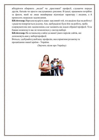 абітурієнти обирають „модні” чи „престижні” професії, слухаючи поради
друзів, батьків чи просто наслухавшись реклами. В ідеалі, працювати потрібно
за фахом, який не лише якнайкраще відповідає характеру і людини, а й
приносить моральне задоволення.
Бібліотекар. Народнамудрість каже: щасливий той, хто радісно йде на роботуі
з радістю повертається додому. Але, щоб радісно було йти на роботу, треба
одержувати від них задоволення, а це залежить від вдало обраної професії. То ж
бажаю кожномуіз вас не помилитися у своємувиборі.
Бібліотекар. На останньомуслайді до вашої уваги перелік сайтів, які
допоможуть вам у виборіпрофесії.
Вчіться, здобувайтеулюблену професію, яка сприятиме розвиткута
процвітанню нашої країни – України.
(Звучить пісня про Україну)
 