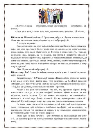 «Життя без праці — злодійство, праця без мистецтва — варварство». (Д.
Рескін.)
«Твоя діяльність, і тільки вона одна, визначає твою цінність». (Й. Фіхте.)
Бібліотекар. Шановніучні, гості! Праця завждибула, є і буде основою життя.
Як ви вже здогадалися, сьогоднімова піде про вибір професій.
А почну я з притчи.
Якось одиннародвів нелегку боротьбупротизагарбників. Іколи всім стало
ясно, що вони програють битву, вояки вже не вірили своєму воєначальнику,
пішла паніка, тоді люди обернулися до Господа і попросили: «О, Господи,
допоможи нам, покажи, де та людина, яка могла б повернути військо і
надихнути його на перемогунад ворогом!». Господьзмилувавсяйпоказав дім, де
жила така людина. Це був дім шевця. Отже, людина, яка могла бути генералом,
шила не дуже гарне взуття, а бездарний генерал вів військо до поразки.В чому
ж суть притчи?
Діти. Правильний вибір професії.
Бібліотекар. Так! Одним із найважливіших кроків у житті кожної людини є
вибір професії.
Великий педагог К.Ушинський сказав: «Вдало вибери професію, вклади
в неї свою душу, тоді щастя само тебе відшукає». А Конфуцій говорив:
«Виберіть собі роботу по душі, і вам не доведеться працювати жодного дня».
Тому, що це здорово, коли улюблене заняття і є робота.
Кожен із вас уже замислювався над тим, яку професію обрати? Вибір
навчального закладу, а згодом професії значною мірою впливає на все
подальше життя людини. Тут не можна покладатись на випадковість,
квапитись. У світі існує безліч професій. Як же зорієнтуватися серед цієї
кількості? Як знайти серед тисяч ту єдину, яка стане справою всього життя
На жаль дуже часто люди визначаючи свій життєвий шлях керуються
лише гороскопом або обирають майбутню професію «за компанію», за
настановою батьків чи наслідуючи когось, а не реальними можливостями,
розумовими здібностями чи станом здоров’я
«Ким бути і з чого почати?» - хто з молодих не замислюється над цим?
Усі. Бо кожному рано чи пізно доводиться відповідати на запитання і робити
вибір.
 