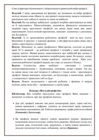 Саме ці фактори обумовлюють і обґрунтовують правильнийвибір професії.
Ведучий. І лише, врахувавши всі фактори, що впливають на вибір професії,
молода людина може обрати ту, яка принесе задоволення, надасть можливість
реалізувати свої здібності, нахили та плани на майбутнє
Ведучий. Під час вибору майбутньої професії потрібно орієнтуватися не лише
на її престижність. Юристи,банкіри, економісти, фінансисти залишаються
лідерами серед престижних професій, але ринок праці ними вже давно
переповнений. Тож із позицій перспективи, можливо залишитись з дипломом,
але без роботи.
Ведучий. А от представники робітничих професій нині на вагу золота.
Відповідно й зарплата у хороших фахівців у цій сфері іноді навіть вища, ніж у
деяких «престижних» спеціалістів.
Ведуча. Відповідно до даних профільного Міністерства, сьогодні на ринку
праці 56 % вакансій – це робітничі професії. І потреба у таких працівниках
щороку зростає. Фахівці радять замислюватися про майбутній фах дитини зі
старших класів, поступово вивчаючи потреби ринку праці. Як показує досвід,
працюючи на виробництві, можна заробляти непогані гроші. Крім того,
освоєння робітничої професії нерідко дає старт до власного бізнесу.
Ведуча. Суспільству рівно необхідні сантехніки і слюсарі,
електрозварювальними і будівельники, електрики, кухарі і кравці. Так що,
на перше місце став свої інтереси й здібності, і тільки потім - престижність
професії. Інакше вивчишся, допустимо, на бухгалтера, а задоволення робота
зі спеціальності приносити тобі не буде.
Ведуча. Поваги заслуговують і простий робітник, і фахівець із вищою
освітою, якщо вони обоє – професіонали у своїй справі.
Конкурс «Відгадай професію»
Бібліотекар. Вам потрібно прослухати опис професії. Ваше завдання —
визначити за описом, про яку професію йдеться:
 Для цієї професії важливі такі риси: концентрація уваги, гарна пам’ять,
уміння працювати з цифрами, здатність до монотонної праці, тривалого
виконання одноманітних дій. Роботав приміщенні, графік роботи постійний
(Економіст, бухгалтер).
 Ця професія вимагає гарного уміння працювати руками, прекрасної
координації, відчуття кольору, уміння бути уважним. Необхідне гостре око,
художня уява, естетичний смак, акуратність, а також уміння працювати з
людьми і визначати їхні смаки, побажання, звички (Кравець).
 