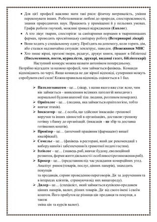  Для цієї професії важливо мати такі риси: фізичну витривалість, уміння
переконувати інших. Роботавимагає любові до природи, спостережливості,
знання природничих наук. Працюють у приміщенні й у польових умовах.
Графік роботи гнучкий, можливі тривалі відрядження (Еколог).
 А хто лікує тварин, спостерігає за санітарними нормами в тваринницьких
фермах, проводить просвітницьку санітарну роботу (Ветеринарні лікарі)
 Вони ходять у спеціальному одягу. Приїздять надопомогу, коли горить дім,
або сталася надзвичайна ситуація: землетрус, паводок. (Пожежники МНС
 Хто пише вірші, прозові твори, редагує, друкує книги, працює в бібліотеці
(Письменники, поети, журналісти, друкарі, видавці газет, бібліотекарі)
Наступний конкурс можна назвати антонімом попередньому.
Потрібно відгадати за назвою професії, чим займається фахівець. Команди
відповідають по черзі. Якщо команда не дає вірної відповіді, суперники можуть
спробуватисвої сили! Кожнаправильна відповідь оцінюється в 1 бал.
 Патологоанатом – це… (лікар, з назви якого вже стає ясно, чим
він займається – виявленням всіляких патологій виходячиз
нормальної будови анатомії тіла людини, розтином померлих).
 Орнітолог – це… (людина, яка займається орнітологією, тобто
 вивчає птахів).
 Інкасатор– це…( особа, що здійснює інкасацію грошової
виручки та інших цінностей в організаціях, доставляє грошову
готівку з банку до організацій. (інкасація - це збір та доставка
готівкових коштів).
 Провізор – це… (аптечний працівник (фармацевт) вищої
кваліфікації).
 Сомельє – це… (фахівець в ресторані, який дає рекомендації з
виборунапоїв і забезпечення їх грамотної подачігостям).
 Іхтіолог – це… (знавець риб, вивчає будову, еволюційний
розвиток, формижиттєдіяльностіі особливостірозмноження риб).
 Брокер– це… (представникпід час укладання комерційних угод.
Аналізує ринок(товарів, послуг, цінних паперів), знаходить
покупців
та продавців, сприяє проведенню переговорів. Діє за дорученням та
в інтересах клієнтів, стримуючивід них винагороду).
 Дилер– це… (спеціаліст, який займається купівлею-продажем
цінних паперів, валют, різних товарів. Діє від свого імені і своїм
коштом. Його прибутокце різниця цін продавця та покупця, а
також
зміна цін та курсів валют).
 