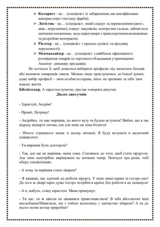  Колорист – це… (спеціаліст із забарвлення, що кваліфіковано
використовуєі поєднує фарби).
 Логістик – це… (спеціаліст, який слідкує за перевезенням (авто-,
авіа-, морськими), планує закупівлю, контролює склади, займається
митними питаннями, веде переговориз транспортнимикомпаніями
та розробляєконтракти).
 Ріелтер– це… (спеціаліст з оренди, купівлі та продажу
нерухомості).
 Менчандайзер– це… (спеціаліст з найбільш ефективного
розміщення товарів та торгового обладнання у приміщенні.
Аналізує динаміку продажів).
Не хотілося б, щоб довелося вибирати професію під натиском батьків
або впливом товаришів також. Можна лише прислухатися до їхньої думки,
адже вибір професії – твоя особиста справа, ніхто не проживе за тебе твоє
власне життя.
Бібліотекар. А зараз послухаємо, про що говорятьдваучні.
Діалог двохучнів
- Здрастуй, Андрію!
- Привіт, Петрику!
- Андрійко, ти вже вирішив, до якого вузу ти будеш вступати? Вибач, що я так
відразу відверто питаю, але для мене ця тема болюча!
- Нічого страшного немає в цьому питанні. Я буду вступати в медичний
університет.
- Ти вирішив бути доктором?
- Так, але ще не вирішив, яким саме. Схиляюся до того, щоб стати хірургом.
Але мені непотрібно вирішувати це питання тепер. Повчуся три роки, тобі
оберу спеціалізацію.
- А чому ти вирішив стати лікарем?
- Я вважаю, що здатний до роботи хірурга. У мене міцні нерви та гостре око!
До того ж лікарі зараз дуже гостро потрібні в країні, без роботи я не залишуся!
- А я, мабуть, стану юристом. Мама примушує.
- Ти що, ти ж ніколи не цікавився правознавством! В тебе абсолютно інші
вподобання!Памятаєш, ми з тобою велосипед з запчастин збирали? А ти до
нього потім мотор приробив?
 
