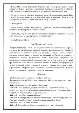 - Я знаю. Мені техніка до вподоби. Але мама мені головугризе: мовляв, станеш
адвокатом, будеш заробляти великі гроші. Будеш, мовляв, сидіти в кабінеті в
білій сорочці. А станеш інженером, то все життя по заводам пробігаєш.
- Петрику, я не хочу образити твою маму, але в неї застаріла інформація. Зараз
в країні надлишок юристів, а от інженерів якраз не вистачає. Куди ти потім
влаштуєшся на роботу, якщо в тебе немає хисту до права?
- Ти так думаєш?
- Знаєш Наталку Бабій? Вона сяк-так, з трійками, закінчила юридичний. А
тепер вже два роки роботи знайти не може!
- Невже...Ну, добре! Бувай друже, я обовязково подумаю над твоєю порадою.
Мені самому вся ця юриспруденція не подобається...
- Бувай, Петрику! Щасти тобі!
Гра «Острів» (на 2 групи)
Ведуча. Інструкція. Уявіть, що ми дивом потрапили на безлюдний острів, де
протягом 4-6 місяців маємо вижити і залишитися цивілізованими. Питна вода,
напівїстивна рослинність і риба є, а от печери, човна – немає. Потрібно
провести загальні збори, визначити, які види робіт необхідні для виживання і
збереження людини (будівництво житла, полювання, готування їжі,
виготовлення знарядь праці, пошиття одягу тощо). При підведенні підсумків
гри визначається чи вдалося учасникам вижити на острові, які професії були
задіяні в процесі вибору діяльності кожного учасника, на скільки кожна з
перечислених професій були важливими, життєво необхідними…Капітани
команд презентують сплановану стратегію виживання.
(Сценка)
Бібліотекар. А зараз сценка про професію вчителя.
На лавочці сидять дві бабусі і одна з них плаче, бо її внучка збирається стати
вчителькою.
Бабуся1: Здоровабула, Пилипівна! Як справи?
Бабуся2: І тобі, дай Боже, здоров’ячка!Те-е-е… Несторівна, погано все,
валідол п’ю, внучка з розумузійшла, простиГосподи-и-и… Ото тих сералів як
надивиться.. Якбиж було до толку якого, га-а-а…
Бабуся1: І чого б то така придибенція?
Бабуся2: А така придибенція, що всім придибенціям найбільша придибенція!
Світ такої придибенції з усіх придибенцій придибенції не бачив!
Бабуся1: І що? Так уже й не бачив!
Бабуся2: Так і не бачив. Бо моя вчителькою хоче стати… (пхикає)
 