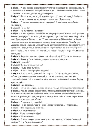 Бабуся1: А хіба погано вчителькою бути? Указочкою собіпо дошці водиш, та
й водиш! Ще ж не мішки на горбітягати, н-дя… Язиком плескать, тю-ю.. Знала
б ти чого, Пилипівна, ревіти та душею трясти!
Бабуся2: Та що ж хорошого, діти знаєш зараз які грамотні, що ну! Такі вже
грамотяки, що прямо як на тих цукерках написано. Шиколадних.
Бабуся1: А що там написано, на тих цукерках? Я вже стара, не добачаю
прочитати.
Бабуся2: Йо-ма-йо!
Бабуся1: Не ругайтеся, Пилипівно!
Бабуся2: Я й не ругаюся, Боже збав, то на цукерках таке. Внуку хтось угостив.
То мені дала укусить на оцей зуб, що сиротою в ротізостався. Ото тепер і діти
такі. Тоже сироти. Тіко на розум. Точно – сполшне тобі йо-ма-йо! Їм тільки
гуляти, вчитися не хочуть, нервів не хватить. А ти про указку. Та якби тою
указкою, простиГосподи,можнабуло би якого перехрестити, та по тому мєсту,
що м’яке. Гляди, може, й діло було би, та наука полізла би в головучерез те
самеє мєсто. А то ж тепер – не тронь!А воно тобі лобурем і виростає. Навчиш
таких, ага..
Бабуся3: Здрасьтє, дєвочки, про що так цікава діскусія? (сідає на лавочку)
Бабуся2: Так от у Пилипівни внучка вчителькою хоче стати…
Бабуся3: Йо-ма-йо!
Бабуся2: Ти що, цукерки такі їла?
Бабуся3: Нє, то я так ругаюся.
Бабуся1: А що, і тобі професія не дуже?
Бабуся3: А де ж там те дуже, га? Де те дуже?! От ще, це ж купа зошитів,
табличку множення щодня повторяй, а там, як заміж вискоче, то в хаті
голоднийчоловік і діти, у школі нєрвотрьопка, ати чоловікові замість борщу
уроки готуй…
Бабуся2: Ось я і кажу …
Бабуся1: Ну ні, ви не праві, а якщо вона завучем, а потім і директором стане?
Бабуся2: Ага, та до того часу посивіє.(ридає) Директором?Внучка? Та ти що,
це ж взагалі круглий рік тобі пиши звіти, якісь накази, санстанція бацилами
засмикає, районо усю душу витрясе, а молодівчительки неслухів директором
лякатимуть, як тою чупакаброю!..
Бабуся1: А платять-то – капєйкі!
Бабуся3: Ну да, але ж бувають і інші роботитаки гарні… Грошовиті…
Бабуся1: Там хорошо, де нас нема!
Бабуся3: А нас нема ніде!
Бабуся1:Як це – нема нас ніде?
Бабуся3: Бо ми на пенсії!
Бабуся2: А може, онука таким вчителем стане, як вчителі з нашої школи, і
любити її учні будуть, і поважати?
 