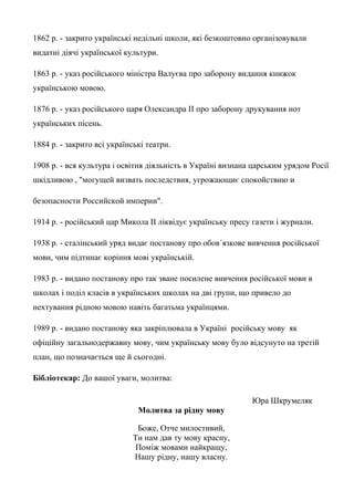 1862 р. - закрито українські недільні школи, які безкоштовно організовували
видатні діячі української культури.
1863 р. - указ російського міністра Валуєва про заборону видання книжок
українською мовою.
1876 р. - указ російського царя Олександра ІІ про заборону друкування нот
українських пісень.
1884 р. - закрито всі українські театри.
1908 р. - вся культура і освітня діяльність в Україні визнана царським урядом Росії
шкідливою , "могущей визвать последствия, угрожающиє спокойствию и
безопасности Российской империи".
1914 р. - російський цар Микола ІІ ліквідує українську пресу газети і журнали.
1938 р. - сталінський уряд видає постанову про обов´язкове вивчення російської
мови, чим підтинає коріння мові українській.
1983 р. - видано постанову про так зване посилене вивчення російської мови в
школах і поділ класів в українських школах на дві групи, що привело до
нехтування рідною мовою навіть багатьма українцями.
1989 р. - видано постанову яка закріплювала в Україні російську мову як
офіційну загальнодержавну мову, чим українську мову було відсунуто на третій
план, що позначається ще й сьогодні.
Бібліотекар: До вашої уваги, молитва:
Юра Шкрумеляк
Молитва за рідну мову
Боже, Отче милостивий,
Ти нам дав ту мову красну,
Поміж мовами найкращу,
Нашу рідну, нашу власну.
 