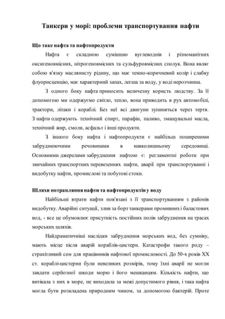 Танкери у морі: проблеми транспортування нафти
Що таке нафта та нафтопродукти
Нафта є складною сумішшю вуглеводнів і різноманітних
оксигеновмісних, нітрогеновмісних та сульфуровмісних сполук. Вона являє
собою в'язку маслянисту рідину, що має темно-коричневий колір і слабку
флуорисценцію, має характерний запах, легша за воду, у воді нерозчинна.
З одного боку нафта приносить величезну користь людству. За її
допомогою ми одержуємо світло, тепло, вона приводить в рух автомобілі,
трактори, літаки і кораблі. Без неї всі двигуни зупиняться через тертя.
З нафти одержують технічний спирт, парафін, паливо, змащувальні масла,
технічний жир, смоли, асфальт і інші продукти.
З іншого боку нафта і нафтопродукти є найбільш поширеними
забруднюючими речовинами в навколишньому середовищі.
Основними джерелами забруднення нафтою є: регламентні роботи при
звичайних транспортних перевезеннях нафти, аварії при транспортуванні і
видобутку нафти, промислові та побутові стоки.
Шляхи потрапляннянафти та нафтопродуктіву воду
Найбільші втрати нафти пов'язані з її транспортуванням з районів
видобутку. Аварійні ситуації, злив за борттанкерами промивнихі баластових
вод, - все це обумовлює присутність постійних полів забруднення на трасах
морських шляхів.
Найдраматичніші наслідки забруднення морських вод, без сумніву,
мають місце після аварій кораблів-цистерн. Катастрофи такого роду –
страхітливий сон для працівників нафтової промисловості. До 50-х років XX
ст. кораблі-цистерни були невеликих розмірів, тому їхні аварії не могли
завдати серйозної шкоди морю і його мешканцям. Кількість нафти, що
витікала з них в море, не виходила за межі допустимого рівня, і така нафта
могла бути розкладена природним чином, за допомогою бактерій. Проте
 