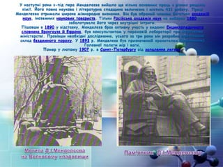 У наступні роки з-під пера Менделєєва вийшло ще кілька основних праць з різних розділів
хімії. Його повна наукова і літературна спадщина величезна і містить 431 роботу. Праці
Менделєєва отримали широке міжнародне визнання. Він був обраний членом багатьох академій
наук, іноземних наукових товариств. Тільки Російська академія наук на виборах 1880 р.
забалотувала його через внутрішні інтриги.
Пішовши в 1890 у відставку, Менделєєв брав активну участь у виданні Енциклопедичного
словника Брокгауза й Ефрона, був консультантом у пороховій лабораторії при Морському
міністерстві. Провівши необхідні дослідження, усього за три роки він розробив ефективний
склад бездимного пороху. У 1893 р. Менделєєв був призначений хранителем (керівником)
Головної палати мір і ваги.
Помер у лютому 1907 р. в Санкт-Петербургу від запалення легень.
 