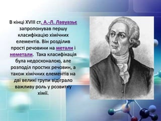 В кінці ХVІІІ ст. А.-Л. Лавуазьє
запропонував першу
класифікацію хімічних
елементів. Він розділив
прості речовини на метали і
неметали. Така класифікація
була недосконалою, але
розподіл простих речовин, а
також хімічних елементів на
дві великі групи відіграло
важливу роль у розвитку
хімії.
 