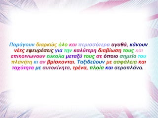 Παράγουν διαρκώς όλο και περισσότερα αγαθά, κάνουν
νέες εφευρέσεις για την καλύτερη διαβίωση τους και
επικοινωνουν ευκολα μεταξύ τους σε όποιο σημείο του
πλανήτη κι αν βρίσκονται. Ταξιδεύουν με ασφάλεια και
ταχύτητα με αυτοκίνητα, τρένα, πλοία και αεροπλάνα.
 