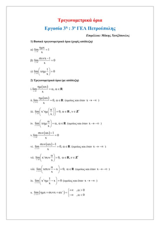 Τριγωνομετρικά όρια
Εργασία 3η
: 3ο
ΓΕΛ Πετρούπολης
Επιμέλεια: Μάκης Χατζόπουλος
1) Βασικά τριγωνομετρικά όρια (χωρίς απόδειξη)
α)
x 0
x
lim 1
x


β)
x 0
x 1
lim 0
x
 

γ)
x 0
1
lim x 0
x
 
  
 
2) Τριγωνομετρικά όρια (με απόδειξη)
i.
 
x 0
x
lim ,
x
 
  R
ii.
 
x
x
lim 0,
x
 
 R (ομοίως και όταν x   )
iii. v *
x 0
lim x 0, ,v
x
   
     
  
R, Z
iv.
x
lim x ,
x
 
    
 
R (ομοίως και όταν x   )
v.
 
x 0
αx 1
lim 0
x
 

vi.
 
x
x 1
lim 0,
x
  
 R (ομοίως και όταν x   )
vii. v *
x 0
lim x 0, ,v
x
 
    
 
R Z
viii.
x
lim x x 0,
x
 
    
 
R (ομοίως και όταν x   )
ix. 2
x
1
lim x x 0
x
 
   
 
(ομοίως και όταν x   )
x.  x
, 0
lim x x αx
, 0


  
     
  
 