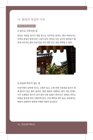 10_ 한옥숙박매뉴얼
나. 한옥의 특징과 구조
한옥의 특징 알아보기
1) 창으로 이루어진 집
한옥은 자연을 들이기 위한 창으로 이루어진 집이다. 멀리 바라보이는
자연의 풍경이 방에 걸린 그림이 된다. 한옥은 모든 공간이 열려있기 때
문에 어디서든 앉아 보면 문을 지나 내부 모든 것을 파악할 수 있다.
2) 온돌과 마루가 있는 집
아궁이에서 굴뚝에 이르는 고래가 있고, 고래 위에 구들장을 올리기 위
해 흙이나 돌로 쌓아 올린다. 한번 데워진 아랫목은 불이 꺼진 뒤에도
아주 오랫동안 열기가 남아 있어 난방 효율이 뛰어나다. 반대로 마루는
바람을 통하게 하여 시원하게 한다. 또한 백토를 깔아 놓은 마당에서는
바람이 순환하여 대청에 시원한 바람이 들어온다.
 