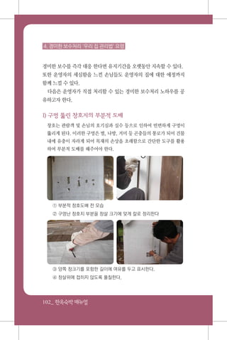 102_ 한옥숙박매뉴얼
4. 경미한 보수처리 '우리 집 관리법' 요령
경미한 보수를 즉각 대응 한다면 유지기간을 오랫동안 지속할 수 있다.
또한 운영자의 세심함을 느낀 손님들도 운영자의 집에 대한 애정까지
함께 느낄 수 있다.
다음은 운영자가 직접 처리할 수 있는 경미한 보수처리 노하우를 공
유하고자 한다.
1) 구멍 뚫린 창호지의 부분적 도배
창호는 관람객 및 손님의 호기심과 실수 등으로 인하여 빈번하게 구멍이
뚫리게 된다. 이러한 구멍은 벌, 나방, 거미 등 곤충들의 통로가 되어 건물
내에 유충이 자라게 되어 목재의 손상을 초래함으로 간단한 도구를 활용
하여 부분적 도배를 해주어야 한다.
① 부분적 창호도배 전 모습
② 구멍난 창호지 부분을 창살 크기에 맞게 칼로 정리한다
③ 양쪽 창크기를 포함한 길이에 여유를 두고 표시한다.
④ 창살위에 접히지 않도록 풀칠한다.
 