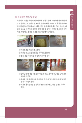 3장한옥체험운영관리
103
2) 목부재의 청소 및 콩댐
목부재의 특성상 하얗게 변색되거나, 곰팡이 등에 노출되어 쉽게 훼손됨
으로 정기적으로 관리가 필요하다. 콩댐은 나무 고유의 색과 결을 유지하
고 기름피막을 형성해 습기, 해충, 먼지 등의 피해를 예방한다. 니스나, 페
인트 등으로 목부재의 표면을 칠할 경유 유공성이 차단되어 오히려 목부
재를 썩게 하는 결과를 초래함으로 사용해서는 안된다.
① 목재표면을 깨끗이 청소한다
② 메주콩(1kg)과 물(2.5ℓ)을 하루정도 불린다.
③ 불린 콩을 약간의 물과 함께 믹서기에 간다
④ 갈아낸 콩에 생들기름을 9:1비율로 섞고, 광목에 적당량을 담아 콩주
머니를 만든다
⑤ 목재표면을 콩주머니로 문지른다. 건조 후(약 5~6시간 후) 동일 과정
을 3~5회 반복 한다.
⑥ 목재표면의 얼룩은 물걸레로 깨끗이 닦아내고, 마른 걸레로 마무리
한다.
 
