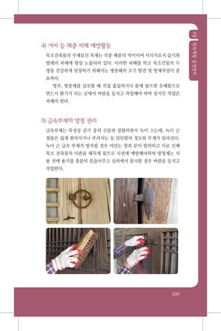 3장한옥체험운영관리
105
4) 거미 등 해충 피해 예방활동
목조건축물의 주재료인 목재는 각종 해충의 먹이이며 서식지로서 습기와
벌레의 피해에 항상 노출되어 있다. 이러한 피해를 막고 목조건물의 수
명을 건강하게 연장하기 위해서는 병충해의 조기 발견 및 방재작업이 중
요하다.
방부, 방충제를 살포할 때 직접 흡입하거나 몸에 닿으면 유해함으로
반드시 환기가 되는 곳에서 바람을 등지고 작업해야 하며 장시간 작업은
피해야 한다.
5) 금속부재의 방청 관리
금속부재는 특성상 공기 중의 수분과 결합하면서 녹이 스는데, 녹이 슨
철물은 쉽게 휘어지거나 부러지는 등 단단함의 정도와 무게가 달라진다.
녹이 슨 금속 부재가 방치될 경우 여닫는 창과 문이 탈락되고 이로 인해
목조 건축물의 미관을 해치게 됨으로 사전에 예방해야하며 방청제는 사
용 전에 용기를 충분히 흔들어주고 실외에서 분사할 경우 바람을 등지고
작업한다.
 