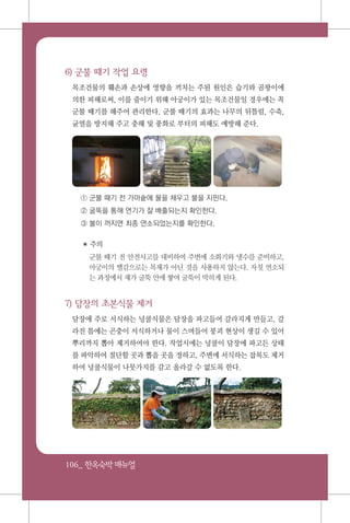 106_ 한옥숙박매뉴얼
6) 군불 때기 작업 요령
목조건물의 훼손과 손상에 영향을 끼치는 주된 원인은 습기와 곰팡이에
의한 피해로써, 이를 줄이기 위해 아궁이가 있는 목조건물일 경우에는 꼭
군불 때기를 해주어 관리한다. 군불 때기의 효과는 나무의 뒤틀림, 수축,
균열을 방지해 주고 충해 및 풍화로 부터의 피해도 예방해 준다.
① 군불 때기 전 가마솥에 물을 채우고 불을 지핀다.
② 굴뚝을 통해 연기가 잘 배출되는지 확인한다.
③ 불이 꺼지면 최종 연소되었는지를 확인한다.
✽ 주의
군불 때기 전 안전사고를 대비하여 주변에 소화기와 냉수를 준비하고,
아궁이의 땔감으로는 목재가 아닌 것을 사용하지 않는다. 자칫 연소되
는 과정에서 재가 굴뚝 안에 쌓여 굴뚝이 막히게 된다.
7) 담장의 초본식물 제거
담장에 주로 서식하는 넝쿨식물은 담장을 파고들어 갈라지게 만들고, 갈
라진 틈에는 곤충이 서식하거나 물이 스며들어 붕괴 현상이 생길 수 있어
뿌리까지 뽑아 제거하여야 한다. 작업시에는 넝쿨이 담장에 파고든 상태
를 파악하여 절단할 곳과 뽑을 곳을 정하고, 주변에 서식하는 잡목도 제거
하여 넝쿨식물이 나뭇가지를 감고 올라갈 수 없도록 한다.
 