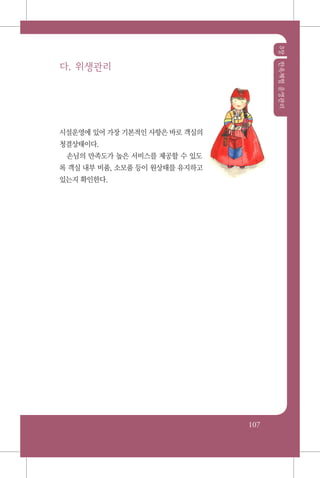 3장한옥체험운영관리
107
다. 위생관리
시설운영에 있어 가장 기본적인 사항은 바로 객실의
청결상태이다.
손님의 만족도가 높은 서비스를 제공할 수 있도
록 객실 내부 비품, 소모품 등이 원상태를 유지하고
있는지 확인한다.
 