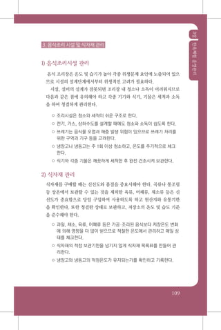 3장한옥체험운영관리
109
3. 음식조리 시설 및 식자재 관리
1) 음식조리시설 관리
음식 조리장은 온도 및 습기가 높아 각종 위생문제 요인에 노출되어 있으
므로 시설의 설계단계에서부터 위생적인 고려가 필요하다.
시설, 설비의 설계가 잘못되면 조리장 내 청소나 소독이 어려워지므로
다음과 같은 점에 유의해야 하고 각종 기기와 식기, 기물은 세척과 소독
을 하여 청결하게 관리한다.
○ 조리시설은 청소와 세척이 쉬운 구조로 한다.
○ 전기, 가스, 상하수도를 설계할 때에도 청소와 소독이 쉽도록 한다.
○ 쓰레기는 음식물 오염과 해충 발생 위험이 있으므로 쓰레기 처리를
위한 구역과 기구 등을 고려한다.
○ 냉장고나 냉동고는 주 1회 이상 청소하고, 온도를 주기적으로 체크
한다.
○ 식기와 각종 기물은 깨끗하게 세척한 후 완전 건조시켜 보관한다.
2) 식자재 관리
식자재를 구매할 때는 신선도와 품질을 중요시해야 한다. 곡류나 통조림
등 상온에서 보관할 수 있는 것을 제외한 육류, 어패류, 채소류 등은 신
선도가 중요함으로 당일 구입하여 사용하도록 하고 원산지와 유통기한
을 확인한다. 또한 청결한 상태로 보관하고, 저장소의 온도 및 습도 기준
을 준수해야 한다.
○ 과일, 채소, 육류, 어패류 등은 가공조리된 음식보다 저장온도 변화
에 의해 영향을 더 많이 받으므로 적절한 온도에서 관리하고 매일 상
태를 체크한다.
○ 식자재의 적정 보관기한을 넘기지 않게 식자재 목록표를 만들어 관
리한다.
○ 냉장고와 냉동고의 적정온도가 유지되는가를 확인하고 기록한다.
 