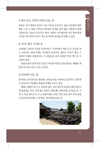 1장한옥체험이란?
11
3) 흙이 담긴, 비어진 마당이 있는 집
한옥은 가득 채워진 공간이 아닌 비어진 공간이다. 넓은 마당에서 편안
함을 느낄 수 있다. 비어진 마당에서 잔치를 열어 많은 사람들이 함께
어울려지는 장소로 쓰이기도 한다. 마당이 비어졌다면 마당 뜰에 꽃과
나무를 심어 꽃과 나무가 가득 찬 한옥의 풍경을 감상할 수 있다.
4) '칸'과 '채'로 구성된 집
사랑채는 집안의 가장인 남자어른이 기거하면서 책을 보고 손님을 맞
는 공간이다. 반면 안채는 여자들의 공간이다. 집안은 각각의 '채'로 구
분되어 독립된 건물들이다. 각 건물들은 또한 독립된 '칸'과 '방'으로 구
성되어 있다.
독립된 방과 함께 열린 공간인 마당과 대청이 있어 한옥은 폐쇄와 개
방을 동시에 누릴 수 있는 집이다.
5) 장독대가 있는 집
장독대는 한국음식을 대표하는 발효음식을 저장하던 공간이다. 장독대
는 한국인의 식생활과 밀접한 관계를 이루고 있다.
대체로 햇볕이 잘 드는 동쪽에 있다. 돌을 쌓아서 높다란 대를 만들고
맨 뒷줄에는 큰독, 중간에는 중들이, 앞줄에는 항아리를 늘어놓는다. 가
장 큰 독은 장독으로 쓰고, 중들이에는 된장, 막장 등을 담아 두며 앞줄
의 작은 항아리에는 고추장류, 장아찌류를 담는다.
 
