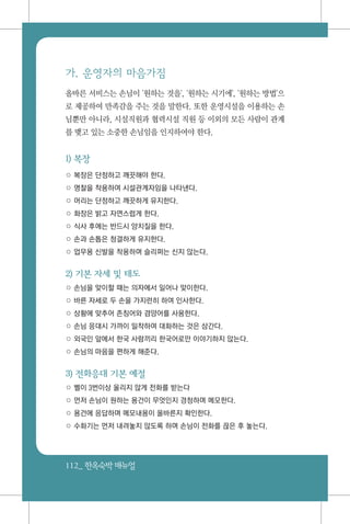 112_ 한옥숙박매뉴얼
가. 운영자의 마음가짐
올바른 서비스는 손님이 '원하는 것을', '원하는 시기에', '원하는 방법'으
로 제공하여 만족감을 주는 것을 말한다. 또한 운영시설을 이용하는 손
님뿐만 아니라, 시설직원과 협력시설 직원 등 이외의 모든 사람이 관계
를 맺고 있는 소중한 손님임을 인지하여야 한다.
1) 복장
○ 복장은 단정하고 깨끗해야 한다.
○ 명찰을 착용하여 시설관계자임을 나타낸다.
○ 머리는 단정하고 깨끗하게 유지한다.
○ 화장은 밝고 자연스럽게 한다.
○ 식사 후에는 반드시 양치질을 한다.
○ 손과 손톱은 청결하게 유지한다.
○ 업무용 신발을 착용하며 슬리퍼는 신지 않는다.
2) 기본 자세 및 태도
○ 손님을 맞이할 때는 의자에서 일어나 맞이한다.
○ 바른 자세로 두 손을 가지런히 하여 인사한다.
○ 상황에 맞추어 존칭어와 겸양어를 사용한다.
○ 손님 응대시 가까이 밀착하여 대화하는 것은 삼간다.
○ 외국인 앞에서 한국 사람끼리 한국어로만 이야기하지 않는다.
○ 손님의 마음을 편하게 해준다.
3) 전화응대 기본 예절
○ 벨이 3번이상 울리지 않게 전화를 받는다
○ 먼저 손님이 원하는 용건이 무엇인지 경청하며 메모한다.
○ 용건에 응답하며 메모내용이 올바른지 확인한다.
○ 수화기는 먼저 내려놓지 않도록 하며 손님이 전화를 끊은 후 놓는다.
 