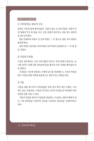 12_ 한옥숙박매뉴얼
한옥의 구조 알아보기
1) 기후에 맞는 한옥의 구조
한옥은 기후에 맞게 배치되었다. 겨울이 춥고 긴 북부지방은 사방이 막
힌 형태의 'ᄆ'자 형 집을 지어, 추운 바람이 몰아치는 것을 막고 집안의
온기를 간직한다.
연중 온화하며 여름이 긴 남부지방은 'ㅡ'자 형으로 집을 지어 바람이
통하게 한다.
중부지방의 집모양은 북부지방과 남부지방의 절충형으로 'ㄴ'자 형 집
을 지었다.
2) 기단과 주춧돌
기단은 한옥에서는 우천 시에 빗물이 튀기는 것과 땅에서 올라오는 습
기를 피하기 위해 건물 밑부분에 돌을 쌓거나 다른 자재를 쌓아올린 단
을 말한다.
주춧돌은 기둥에 전달되는 지면의 습기를 차단해주고, 기둥의 하중을
받아 기단을 통해 지반에 효율적으로 전달시키는 역할을 한다.
3) 기둥
기둥을 세울 때 나무가 살아있었던 것과 같이 뿌리 쪽은 아래로, 가지
쪽은 위로 가게 한다. 가공된 나무라도 나무의 특성을 잘 파악해서 써야
튼튼한 집을 지을 수 있다.
지붕의 하중을 받아서 주춧돌에 전달하는 구조물로 건물의 뼈대가 된
다. 기둥 윗부분을 기둥머리, 중간을 기둥허리, 밑부분을 기둥뿌리라고
한다.
 