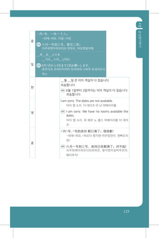4장손님맞이하기
125
중
~月~号，一共 ~ 个人。
~위에~하오. 이꽁~거런.
ex 六月一号到三号，要住二夜。
리우위엔이하오따오 싼하오, 야오쮸알이예.
일
__月__日__人です。
__가츠__니치__닌데스
ex 6月1日から3日まで2泊お願いします。
로쿠가츠 츠이타치까라 밋까마데 니하쿠 오네가이시
마스
한
__월 __일 은 이미 객실이 다 찼습니다.
죄송합니다.
ex 6월 1일부터 3일까지는 이미 객실이 다 찼습니다.
죄송합니다.
영
I am sorry. The dates are not available.
아이 엠 소리. 더 데이츠 아 낫 어베이러블.
ex I am sorry. We have no rooms available the
dates.
아이 엠 소리. 위 해브 노 룸스 어베이러블 더 데이
츠.
중
~月~号, ~号的房间 都订满了。很抱歉!
~위에~하오,~하오더 팡지엔 떠우띵만러. 헌빠오치
엔!
ex 六月一号到三号，房间已经都满了。对不起!
리우위에이하오다오싼하오, 팡지엔이징떠우만러.
뛔이부치!
 