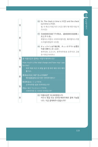 4장손님맞이하기
133
영
ex Sir, The check in time is (시간) and the check
out time is (시간).
썰, 더 쳌 인 타임 이즈 (시간) 앤더 쳌 아웃 타임 이
즈(시간)
중
ex 住房的时间是下午两点，退房的时间是第二
天上午十点。
쮸팡더스지엔싀 시아우리양디엔, 퉤이팡더스지엔
싀 띠알티엔샹우 싀디엔.
일
ex チェックインは午後2時、チェックアウトは翌日
午前10時でございます。
쳇쿠인와 고고니지, 쳇쿠아우토와 요쿠지츠 고젠
쥬-지데고자이마스
한 총 이용요금과 결제는 어떻게 해야하나요?
영
How much is the total charge and how may I pay
for this?
하우 머취 이즈 더 토탈 찰지 앤 하우 매이 아이 패이
폴 디스
중
费用总共多少钱? 怎么付钱呢?
폐이용쭁꽁뚸샤오치엔? 쩐머푸치엔너?
일
宿泊料金はいくらですか。
슈쿠하쿠료-킹와 이쿠라데스까?
支払いはどうしたらいいですか。
시하라이와 도-시타라 이이데스까?
한
ex 이용요금은 50,000원입니다.
카드나 현금 또는 온라인계좌이체로 결제 가능합
니다. 지금 결제해주시겠습니까?
 