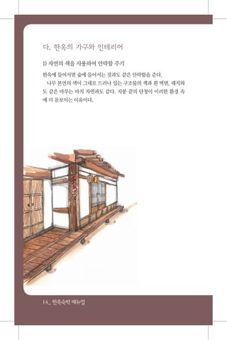 14_ 한옥숙박매뉴얼
다. 한옥의 가구와 인테리어
1) 자연의 색을 사용하여 안락함 주기
한옥에 들어서면 숲에 들어서는 것과도 같은 안락함을 준다.
나무 본연의 색이 그대로 드러나 있는 구조물의 색과 흰 벽면, 대지와
도 같은 마루는 마치 자연과도 같다. 지붕 끝의 단청이 이러한 환경 속
에 더 돋보이는 이유이다.
 