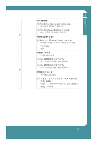 4장손님맞이하기
141
영
예약가능할 때
ex Yes, the good view room is reserved.
에스 더 굳 뷰 룸 이즈 레절브드
ex Yes, the cheapest room is reserved.
에스, 더 칩피스트 룸 이즈 레절브드
예약이 가능하지 않을때
ex I am sorry. Please visit again next time.
아이 엠 소리 플리즈 비지트 어게인 넥스트 타임
Thank you.
땡큐
중
可能预订的时候
커넝위딩더 스허우
ex 好。前景好的房间预订好了。
하오. 치엔징하오더팡지엔위딩하오러.
ex 好。最便宜的房间预订好了。
하오. 쬐이피엔이더팡지엔위딩하오러.
不可能预订的时候
뿌커넝위딩더 스허우
ex 对不起。下次有机会的话，请再次光临我们
这儿。谢谢。
뛔이부치. 시아츠여우지훼이더화, 칭짜이츠꽝린워
먼쪄얼. 씨에씨에.
 