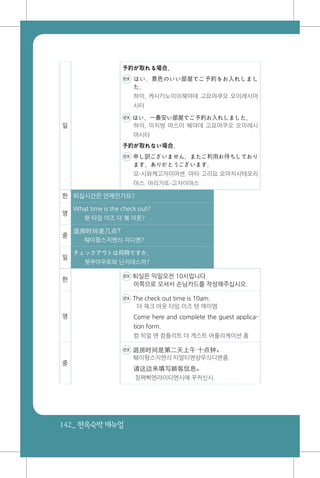 142_ 한옥숙박매뉴얼
일
予約が取れる場合、
ex はい、景色のいい部屋でご予約をお入れしまし
た。
하이, 케시키노이이헤야데 고요야쿠오 오이레시마
시타
ex はい、一番安い部屋でご予約お入れしました。
하이, 이치방 야스이 헤야데 고요야쿠오 오이레시
마시타
予約が取れない場合、
ex 申し訳ございません。またご利用お待ちしており
ます。ありがとうございます。
모-시와케고자이마센. 마타 고리요 오마치시테오리
마스. 아리가또-고자이마스
한 퇴실시간은 언제인가요?
영
What time is the check out?
왓 타임 이즈 더 쳌 아웃?
중
退房时间是几点?
퉤이팡스지엔싀 지디엔?
일
チェックアウトは何時ですか。
쳇쿠아우토와 난지데스까?
한
ex 퇴실은 익일오전 10시입니다.
이쪽으로 오셔서 손님카드를 작성해주십시오.
영
ex The check out time is 10am.
더 체크 아웃 타임 이즈 텐 에이엠
Come here and complete the guest applica-
tion form.
컴 히얼 앤 컴플리트 더 게스트 어플리케이션 폼
중
ex 退房时间是第二天上午 十点钟。
퉤이팡스지엔싀 띠알티엔샹우싀디엔죵.
请这边来填写顾客信息。
칭쪄삐엔라이티엔시에 꾸커신시.
 