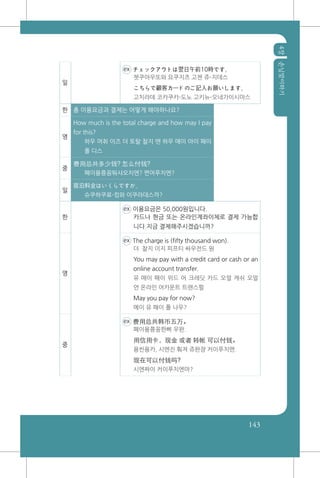 4장손님맞이하기
143
일
ex チェックアウトは翌日午前10時です。
쳇쿠아우또와 요쿠지츠 고젠 쥬-지데스
こちらで顧客カードのご記入お願いします。
고치라데 코캬쿠카-도노 고키뉴-오네가이시마스
한 총 이용요금과 결제는 어떻게 해야하나요?
영
How much is the total charge and how may I pay
for this?
하우 머취 이즈 더 토탈 찰지 앤 하우 매이 아이 패이
폴 디스
중
费用总共多少钱? 怎么付钱?
폐이용쭁꽁뚸샤오치엔? 쪈머푸치엔?
일
宿泊料金はいくらですか。
슈쿠하쿠료-킹와 이쿠라데스까?
한
ex 이용요금은 50,000원입니다.
카드나 현금 또는 온라인계좌이체로 결제 가능합
니다.지금 결제해주시겠습니까?
영
ex The charge is (fifty thousand won).
더 찰지 이지 피프티 싸우전드 원
You may pay with a credit card or cash or an
online account transfer.
유 매이 패이 위드 어 크레딧 카드 오얼 캐쉬 오얼
언 온라인 어카운트 트랜스펄
May you pay for now?
메이 유 패이 폴 나우?
중
ex 费用总共韩币五万。
폐이용쭁꽁한삐 우완.
用信用卡，现金 或者 转帐 可以付钱。
용씬용카, 시엔진 훠져 쥬완쟝 커이푸치엔.
现在可以付钱吗?
시엔짜이 커이푸치엔마?
 
