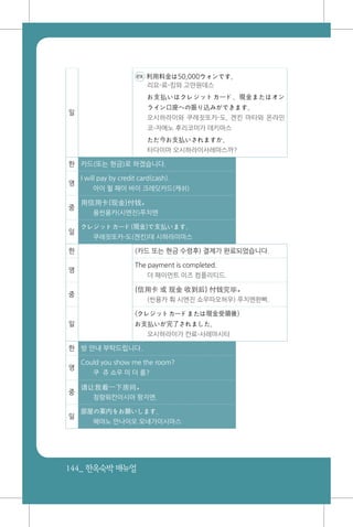 144_ 한옥숙박매뉴얼
일
ex 利用料金は50,000ウォンです。
리요-료-킹와 고만원데스
お支払いはクレジットカード、現金またはオン
ライン口座への振り込みができます。
오시하라이와 쿠레짓또카-도, 겐킨 마타와 온라인
코-자에노 후리코미가 데키마스
ただ今お支払いされますか。
타다이마 오시하라이사레마스까?
한 카드(또는 현금)로 하겠습니다.
영
I will pay by credit card(cash).
아이 윌 패이 바이 크레딧카드(캐쉬)
중
用信用卡(现金)付钱。
용씬용카(시엔진)푸치엔
일
クレジットカード(現金)で支払います。
쿠레짓또카-도(겐킨)데 시하라이마스
한 (카드 또는 현금 수령후) 결제가 완료되었습니다.
영
The payment is completed.
더 패이먼트 이즈 컴플리티드.
중
(信用卡 或 现金 收到后) 付钱完毕。
(씬용카 훠 시엔진 쇼우따오허우) 푸치엔완삐.
일
(クレジットカードまたは現金受領後)
お支払いが完了されました。
오시하라이가 칸료-사레마시타
한 방 안내 부탁드립니다.
영
Could you show me the room?
쿠 쥬 쇼우 미 더 룸?
중
请让我看一下房间。
칭랑워칸이시아 팡지엔.
일
部屋の案内をお願いします。
헤야노 안나이오 오네가이시마스
 