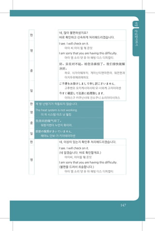 4장손님맞이하기
147
한
네, 많이 불편하셨지요?
바로 확인하고 신속하게 처리해드리겠습니다.
영
I see. I will check on it.
아이 씨.아이 윌 쳌 온잇
I am sorry that you are having this difficulty.
아이 엠 소리 댓 유 아 해빙 디스 디피컬티.
중
好。实在对不起。给您添麻烦了。我们很快就解
决好。
하오. 싀자이뛔부치. 게이닌티엔마판러. 워먼헌콰
이지우쥐예쥐에하오.
일
ご不便をお掛けしまして申し訳ございません。
고후벤오 오카케시마시테 모-시와케 고자이마센
今すぐ確認して迅速に処理致します。
이마스구 카쿠닌시테 진소쿠니 쇼리이타시마스
한 제 방 난방기가 작동되지 않습니다.
영
The heat system is not working.
더 히 시스템 이즈 낫 월킹
중
我房间的暖气坏了。
워팡지엔더 누안치 화이러.
일
部屋の暖房がきいていません。
헤야노 단보-가 키이테이마센
한 네, 이상이 있는지 확인후 처리해드리겠습니다.
영
I see. I will check on it.
(네 알겠습니다. 바로 확인할게요.)
아이씨, 아이윌 췤 온잇
I am sorry that you are having this difficulty.
(불편을 드려서 죄송합니다.)
아이 엠 소리 댓 유 아 해빙 디스 디피컬티
 