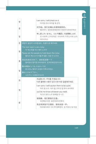 4장손님맞이하기
149
영
I am sorry. I will check on it.
아이엠 쏘리 아이윌 쳌 온잇.
중
对不起。我们去确认后很快就修好。
뛔이부치. 워먼취취에런허우 헌콰이지우씨우하오.
일
申し訳ございません。ただ今確認して処理致します。
모-시와케 고자이마센. 타다이마 카쿠닌시테 쇼리
이타시마스
한 옆방이 굉장히 시끄럽네요. 조용히 좀 해주세요.
영
The next room is very noisy.
더 넥스트룸 이즈 베리 노이지
Please ask the people to hold down the noise.
플리즈 애스크 더 피플 투 홀드 다운 더 노이즈
중
旁边的房间太吵了。请给我安静一下
팡비엔더 팡지엔 타이챠오러. 칭게이워안징이시아.
일
隣の部屋がとてもうるさいです。
토나리노 헤야가 도테모 우루사이데스
静かにさせて下さい。
시즈카니 사세테구다사이
한
죄송합니다. 주의를 주겠습니다.
다른 불편한 사항이 있으시면 바로 말씀해주세요.
영
I am sorry. I will caution them to be quiet.
아이 엠 소리. 아이 윌 코우션 뎀 투비 콰이어트
Just let me know whatever you need.
저스트 렛미 노우 왓에벌 유 니드
중
很抱歉。我们要他们注意。
허언빠오치엔. 워먼야오타먼쮸이.
有没有其他不方便的，请告诉我一声。
여우메이여우 지타 뿌 팡삐엔더, 칭 까우수 워 이셩.
 