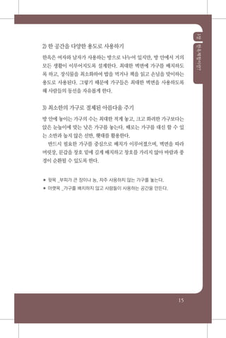 1장한옥체험이란?
15
2) 한 공간을 다양한 용도로 사용하기
한옥은 여자와 남자가 사용하는 방으로 나누어 있지만, 방 안에서 거의
모든 생활이 이루어지도록 설계한다. 최대한 벽면에 가구를 배치하도
록 하고, 장식물을 최소화하여 밥을 먹거나 책을 읽고 손님을 맞이하는
용도로 사용된다. 그렇기 때문에 가구들은 최대한 벽면을 사용하도록
해 사람들의 동선을 자유롭게 한다.
3) 최소한의 가구로 절제된 아름다움 주기
방 안에 놓이는 가구의 수는 최대한 적게 놓고, 크고 화려한 가구보다는
앉은 눈높이에 맞는 낮은 가구를 놓는다. 때로는 가구를 대신 할 수 있
는 소반과 높지 않은 선반, 횃대를 활용한다.
반드시 필요한 가구를 중심으로 배치가 이루어졌으며, 벽면을 따라
머릿장, 문갑을 창호 밑에 길게 배치하고 창호를 가리지 않아 바람과 풍
경이 순환될 수 있도록 한다.
✽ 윗목 _부피가 큰 장이나 농, 자주 사용하지 않는 가구를 놓는다.
✽ 아랫목 _가구를 배치하지 않고 사람들이 사용하는 공간을 만든다.
 