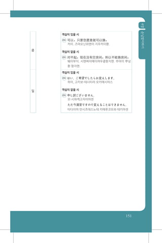 4장손님맞이하기
151
중
객실이 있을 시
ex 可以。只要您愿意就可以换。
커이. 즈야오닌위엔이 지우커이환.
객실이 없을 시
ex 对不起。现在没有空房间。所以不能换房间。
뛔이부치. 시엔짜이메이여우콩팡지엔. 쑤어이 뿌넝
환 팡지엔.
일
객실이 있을 시
ex はい、ご希望でしたらお変えします。
하이, 고키보-데시타라 오카에시마스
객실이 없을 시
ex 申し訳ございません。
모-시와케고자이마센
ただ今満室ですので変えることはできません。
타다이마 만시츠데스노데 카에루코또와 데키마센
 