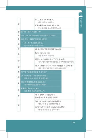4장손님맞이하기
153
일
はい、たくさんあります。
하이, 타쿠상 아리마스
どんな料理をお勧めしましょうか。
돈나 료-리오 오스스메시마쇼-카
한 인터넷 사용이 가능합니까?
영 Can I use the Internet? 캔 아이 유즈 디 인터넷?
중 这儿可以上网吗? 쪄얼커이샹왕마?
일
インターネットが使えますか。
인타-넷또가 츠카에마스까?
한 네, 무선인터넷이 설치되어있습니다.
영
Sure, we have wifi.
슈얼 위 해브 와이파이
중
可以。每个房间设置好了无线网(wifi)。
커이. 메이거팡지엔 셔즈하오러 우시엔왕(와이파이)
일
はい、無線インターネットが設置されています。
하이, 무센인타-넷또가 셋치사레테이마스
한 여기에 귀중품을 보관할 수 있나요?
영
Do you have a safe for valuables?
두유 해브 어 세이프 폴 벨류어블즈
중
可以把贵重物品存放在这儿吗?
커이바꿰이쭁핀츈팡짜이쪄얼마?
일
貴重品は預けられますか。
키쵸-힝와 아즈케라레마스까?
한
네, 보관하여 드리겠습니다.
언제쯤 찾으로 오실예정인가요?
영
Yes, we can keep your valuables.
에스, 위 캔 킵 유얼 밸류어블스
When will you pick up your valuables?
웬 윌 유 픽업 유얼 벨류어블스
 