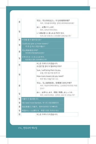 154_ 한옥숙박매뉴얼
중
可以。可以存在这儿。什么时候再来取?
커이. 커이츈자이쪄얼. 션머스허우짜이라이취?
일
はい、お預かりします。
하이, 오아즈카리시마스
いつ頃お取りに来られる予定ですか。
이츠고로 오토리니 코라레루 요테-데스까?
한 수건을 좀 더 줄수있나요?
영
Could you give us more towers?
쿠 쥬 깁 어스 모얼 타월스?
중
可以再给我毛巾吗?
커이짜이게이워마오진마?
일
タオルをもっともらえますか。
타오루오 못또 모라에마스까?
한
네, 곧 가져다 드리겠습니다.
수건은 몇 장이 더 필요하신지요?
영
Sure, I will bring them to you.
슈얼, 아이 윌 브링 뎀 투 유
How many towers do you need?
하우 매니 타월 두유 니드
중
可以。马上就再给您。您需要几条毛巾呢?
커이. 마샹지우짜이게이닌. 닌쉬야오지티아오 마오
진너?
일
はい、お持ちします。何枚ご用意しましょうか。
하이, 오모치시마스. 난마이 고요-이 시마쇼-까?
한 이불이 더 필요합니다.
영 We need more blankets. 위 니드 모얼 블랭킷츠.
중 我还需要几个被子。워하이쉬야오 지거뻬이쯔.
일 布団がもっと必要です。후통가 못또 히츠요-데스
한 네, 곧 가져다 드리겠습니다.
 
