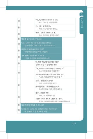 4장손님맞이하기
155
영
Yes, I will bring them to you.
예스. 아이 윌 브링 뎀 투유
중
好。马上就再给您。
하오. 마샹지우짜이게이닌.
일
はい、ただ今お持ちします。
하이, 타다이마 오모치시마스
한 열쇠를 맡기고 갈 수 있나요?
영
Can I Leave my key at the desk(office)?
캔 아이 리브 마이 키 앳 더 데스크(오피스)
중
我可以把钥匙存在你这儿吗?
워커이바야오싀 츈짜이니쪄얼마?
일
カギを預けて出かけられますか
카기오 아즈케테 데카케라레마스까?
한
네, 어떤 객실에 묵고 계신가요?
찾으러 오실 때 말씀해주세요.
영
Yes, which room are you staying in?
에스 위치 룸 아유 스테잉 인?
Just ask when you pick up your key.
저스트 애스크 웬 유 픽업 유얼 키
중
可以。您的房间几号?
커이. 닌더팡지엔지하오?
要取的时候。请再跟我说一声。
야취더스허우. 칭짜이껀워숴이셩.
일
はい、何室ですか。
하이, 나니시츠데스까?
お戻りになりましたら教えて下さい。
오모도리니 나리마시타라 오시에테구다사이
한 내일 아침에 깨워줄 수 있나요?
영
Could you wake me up tomorrow morning?
쿠 쥬 웨잌 미 업 투모로우 모닝
 