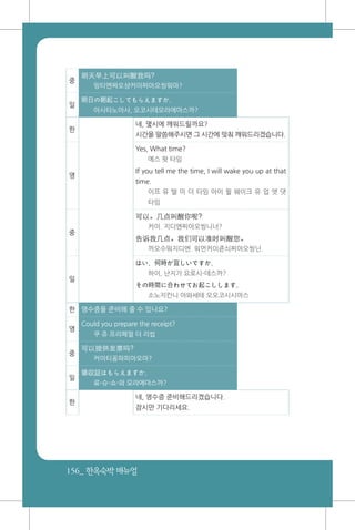156_ 한옥숙박매뉴얼
중
明天早上可以叫醒我吗?
밍티엔짜오샹커이찌아오씽워마?
일
明日の朝起こしてもらえますか。
아시타노아사, 오코시테모라에마스까?
한
네, 몇시에 깨워드릴까요?
시간을 말씀해주시면 그 시간에 맞춰 깨워드리겠습니다.
영
Yes, What time?
예스 왓 타임
If you tell me the time, I will wake you up at that
time.
이프 유 텔 미 더 타임 아이 윌 웨이크 유 업 앳 댓
타임
중
可以。几点叫醒你呢?
커이. 지디엔찌아오씽니너?
告诉我几点。我们可以准时叫醒您。
까오수워지디엔. 워먼커이쥰싀찌아오씽닌.
일
はい、何時が宜しいですか。
하이, 난지가 요로시-데스까?
その時間に合わせてお起こしします。
소노지칸니 아와세테 오오코시시마스
한 영수증을 준비해 줄 수 있나요?
영
Could you prepare the receipt?
쿠 쥬 프리페얼 더 리씹
중
可以提供发票吗?
커이티꽁파피아오마?
일
領収証はもらえますか。
료-슈-쇼-와 모라에마스까?
한
네, 영수증 준비해드리겠습니다.
잠시만 기다리세요.
 