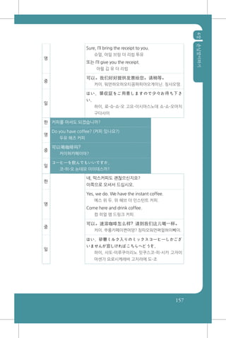 4장손님맞이하기
157
영
Sure, I’ll bring the receipt to you.
슈얼, 아일 브링 더 리씹 투유
또는 I’ll give you the receipt.
아윌 깁 유 더 리씹
중
可以。我们好好提供发票给您。请稍等。
커이. 워먼하오하오티꽁파피아오게이닌. 칭샤오떵.
일
はい、領収証をご用意しますので少々お待ち下さ
い。
하이, 료-슈-쇼-오 고요-이시마스노데 쇼-쇼-오마치
구다사이
한 커피를 마셔도 되겠습니까?
영
Do you have coffee? (커피 있나요?)
두유 해즈 커피
중
可以喝咖啡吗?
커이허카페이마?
일
コーヒーを飲んでもいいですか。
코-히-오 논데모 이이데스까?
한
네, 믹스커피도 괜찮으신지요?
이쪽으로 오셔서 드십시오.
영
Yes, we do. We have the instant coffee.
예스 위 두. 위 해브 더 인스턴트 커피.
Come here and drink coffee.
컴 히얼 앰 드링크 커피.
중
可以。速溶咖啡怎么样? 请到我们这儿喝一杯。
커이. 쑤롱카페이쪈머양? 칭따오워먼쪄얼허이뻬이.
일
はい。砂糖ミルク入りのミックスコーヒーしかござ
いませんが宜しければこちらへどうぞ。
하이, 사또-미루쿠이리노 밋쿠스코-히-시카 고자이
마센가 요로시케레바 고치라에 도-조
 