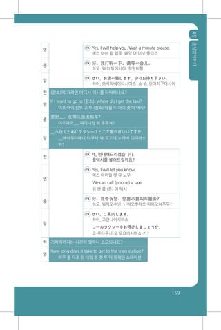 4장손님맞이하기
159
영
ex Yes, I will help you. Wait a minute please.
예스 아이 윌 헬퓨. 왜잇 어 미닛 플리즈
중
ex 好。我打听一下。请等一会儿。
하오. 워 다팅이시아. 칭떵이훨.
일
ex はい、お調べ致します。少々お待ち下さい。
하이, 오시라베이타시마스. 쇼-쇼-오마치구다사이
한 (장소)에 가려면 어디서 택시를 타야하나요?
영
If I want to go to (장소), where do I get the taxi?
이프 아이 원투 고 투 (장소) 웨월 두 아이 겟 더 택시?
중
要到__，在哪儿坐出租车?
야오따오__, 짜이나얼 쭤 츄쮸쳐?
일
__へ行くためにタクシーはどこで乗ればいいですか。
__에이쿠타메니 타쿠시-와 도꼬데 노레바 이이데스
까?
한
ex 네, 안내해드리겠습니다.
콜택시를 불러드릴까요?
영
ex Yes, I will let you know.
예스 아이윌 렛 유 노우
We can call (phone) a taxi.
위 캔 콜 (폰) 어 택시
중
ex 好。我告诉您。您要不要叫车服务?
하오. 워까오수닌. 닌야오뿌야오 찌아오쳐푸우?
일
ex はい、ご案内します。
하이, 고안나이시마스
コールタクシーをお呼びしましょうか。
코-루타쿠시-오 오요비시마쇼-카?
한 기차역까지는 시간이 얼마나 소요되나요?
영
How long does it take to get to the train station?
하우 롱 더즈 잇 테잌 투 겟 투 더 튜레인 스테이션
 