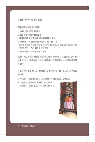 16_ 한옥숙박매뉴얼
4) 전통가구의 특징과 종류
[전통가구의 특징 알아보기]
1. 한복을 넣기 위한 평면구조
2. 낮은 천장에 맞는 낮은 높이
3. 계절별 물건을 보관하기 위한 수납가구의 발달
4. 자연적인 나뭇결을 살리는 짜임과 이음기법 사용
- 이음과 짜임의 기법을 통해 접합부분이 잘 드러나지 않고 내부구조가 견고
해져 나무의 수축과 팽창을 방지한다.
5. 원목의 질감과 비례를 맞춘 조형미
오래된 가구에서는 사람들의 손이 닿았던 부분에 그 사람들의 삶이 묻
어나 있다. 오랜 세월을 간직한 가구에서 조상들의 삶의 흔적을 발견할
수 있다.
전통가구는 일반적으로 생활하는 공간에 따라 다른 용도의 가구들을
놓는다.
✽ 안방가구	 _의류수납용(장, 농, 반닫이, 귀중품 보관용 각게수리)
✽ 사랑방가구_문방가구, 탁자류, 책장, 문갑
✽ 부엌가구	 _찬장, 소반, 뒤주, 각종 함지류 등
 
